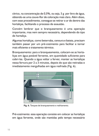 cítrico, na concentração de 0,5%, ou seja, 5 g por litro de água,
obtendo-se uma couve-flor de coloração mais clara. Além disso,
com esse procedimento, consegue-se retirar o ar de dentro das
hortaliças, facilitando o processo de exaustão.
Convém lembrar que o branqueamento é uma operação
importante, mas nem sempre necessária, dependendo do tipo
de hortaliça.
Algumas hortaliças, como beterraba, cenoura e batata, precisam
também passar por um pré-cozimento para facilitar e tornar
mais eficiente o tratamento térmico.
Branqueamento: para o branqueamento, colocam-se as horta-
liças em água potável fervente, em quantidade suficiente para
cobri-las. Quando a água voltar a ferver, manter as hortaliças
nessa fervura por 2 a 3 minutos, depois do que são retiradas e
imediatamente mergulhadas em água resfriada (Fig. 6).
Fig. 6. Tanques de branqueamento e resfriamento.
Pré-cozimento: essa operação consiste em colocar as hortaliças
em água fervente, onde são mantidas pelo tempo necessário
18
 