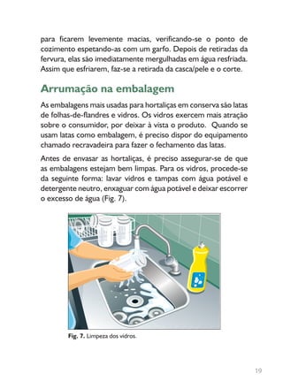 para ficarem levemente macias, verificando-se o ponto de
cozimento espetando-as com um garfo. Depois de retiradas da
fervura, elas são imediatamente mergulhadas em água resfriada.
Assim que esfriarem, faz-se a retirada da casca/pele e o corte.
Arrumação na embalagem
As embalagens mais usadas para hortaliças em conserva são latas
de folhas-de-flandres e vidros. Os vidros exercem mais atração
sobre o consumidor, por deixar à vista o produto. Quando se
usam latas como embalagem, é preciso dispor do equipamento
chamado recravadeira para fazer o fechamento das latas.
Antes de envasar as hortaliças, é preciso assegurar-se de que
as embalagens estejam bem limpas. Para os vidros, procede-se
da seguinte forma: lavar vidros e tampas com água potável e
detergente neutro, enxaguar com água potável e deixar escorrer
o excesso de água (Fig. 7).
Fig. 7. Limpeza dos vidros.
19
 