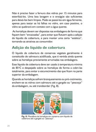 Não é preciso fazer a fervura dos vidros por 15 minutos para
esterilizá-los. Uma boa lavagem e o enxágüe são suficientes
para deixá-los bem limpos. Pode-se passá-los em água fervente,
apenas para testar se há falhas no vidro, em caso positivo, o
vidro se quebrará em contato com a água quente.
As hortaliças devem ser dispostas nas embalagens de forma que
fiquem bem “encaixadas”, para evitar que flutuem após a adição
do líquido de cobertura, e para manter uma certa “estética”,
tornando-as atrativas ao consumidor.
Adição do líquido de cobertura
O líquido de cobertura de conservas vegetais geralmente é
constituído de salmoura acidificada, que é vertida ainda quente
sobre as hortaliças previamente arrumadas nas embalagens.
Esse líquido de cobertura deve ser usado à temperatura mínima
de 85o
C e despejado sobre as hortaliças de forma a cobri-las
totalmente, para evitar o escurecimento das que ficam na parte
superior da embalagem.
Quando as hortaliças sofrem branqueamento ou pré-cozimento,
enchem-se os vidros com salmoura até o gargalo ou “pescoço”
da embalagem, ou até transbordar (Fig. 8).
Fig. 8. Miscelânia de hortaliças em conserva com líquido de
cobertura até o gargalo ou “pescoço”.
20
 