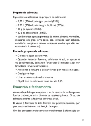 Preparo da salmoura
Ingredientes utilizados no preparo da salmoura:
• 0,75 L (750 mL) de água potável (75%).
• 0,25 L (250 mL) de vinagre de álcool (25%).
• 25 g de açúcar (2,5%).
• 20 g de sal refinado (2,0%).
• condimentos a gosto (pimenta-do-reino, pimenta-vermelha,
mostarda em grão, erva-doce, etc., evitando usar salsinha,
cebolinha, orégano e outros temperos verdes, que dão cor
esverdeada à salmoura).
Modo de preparo da salmoura
• Colocar a água para ferver.
• Quando levantar fervura, adicionar o sal, o açúcar e
os condimentos, deixando ferver por 5 minutos após ter
levantado fervura novamente.
• Adicionar o vinagre e deixar ferver por mais 5 minutos.
• Desligar o fogo.
• Usar a salmoura imediatamente.
• O pH final da salmoura deve ser de 2,75.
Exaustão e fechamento
A exaustão é feita para expulsar o ar de dentro da embalagem e
formar o vácuo, e assim diminuir as reações químicas. O uso de
salmoura quente já favorece a retirada de ar.
O vácuo é formado de três formas: por processo térmico, por
processo mecânico ou por injeção de vapor.
Um dos processos mais comuns e mais baratos é a formação do
21
 