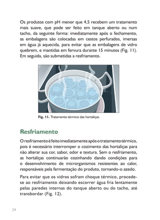 Os produtos com pH menor que 4,5 recebem um tratamento
mais suave, que pode ser feito em tanque aberto ou num
tacho, da seguinte forma: imediatamente após o fechamento,
as embalagens são colocadas em cestos perfurados, imersas
em água já aquecida, para evitar que as embalagens de vidro
quebrem, e mantidas em fervura durante 15 minutos (Fig. 11).
Em seguida, são submetidas a resfriamento.
Resfriamento
Oresfriamentoéfeitoimediatamenteapósotratamentotérmico,
pois é necessário interromper o cozimento das hortaliças para
não alterar sua cor, sabor, odor e textura. Sem o resfriamento,
as hortaliças continuarão cozinhando dando condições para
o desenvolvimento de microrganismos resistentes ao calor,
responsáveis pela fermentação do produto, tornando-o azedo.
Para evitar que os vidros sofram choque térmico, procede-
se ao resfriamento deixando escorrer água fria lentamente
pelas paredes internas do tanque aberto ou do tacho, até
transbordar (Fig. 12).
Fig. 11. Tratamento térmico das hortaliças.
24
 