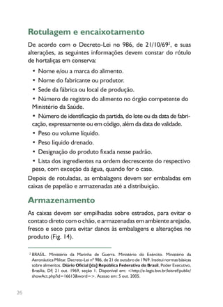 Rotulagem e encaixotamento
De acordo com o Decreto-Lei no 986, de 21/10/692
, e suas
alterações, as seguintes informações devem constar do rótulo
de hortaliças em conserva:
• Nome e/ou a marca do alimento.
• Nome do fabricante ou produtor.
• Sede da fábrica ou local de produção.
• Número de registro do alimento no órgão competente do
Ministério da Saúde.
• Número de identificação da partida, do lote ou da data de fabri-
cação, expressamente ou em código, além da data de validade.
• Peso ou volume líquido.
• Peso líquido drenado.
• Designação do produto fixada nesse padrão.
• Lista dos ingredientes na ordem decrescente do respectivo
peso, com exceção da água, quando for o caso.
Depois de rotuladas, as embalagens devem ser embaladas em
caixas de papelão e armazenadas até a distribuição.
Armazenamento
As caixas devem ser empilhadas sobre estrados, para evitar o
contato direto com o chão, e armazenadas em ambiente arejado,
fresco e seco para evitar danos às embalagens e alterações no
produto (Fig. 14).
26
BRASIL. Ministério da Marinha de Guerra. Ministério do Exército. Ministério da
Aeronáutica Militar. Decreto-Lei nº 986, de 21 de outubro de 1969. Institui normas básicas
sobre alimentos. Diário Oficial [da] República Federativa do Brasil, Poder Executivo,
Brasília, DF, 21 out. 1969, seção 1. Disponível em: <http://e-legis.bvs.br/leisref/public/
showAct.php?id=16613&word=>. Acesso em: 5 out. 2005.
2
 