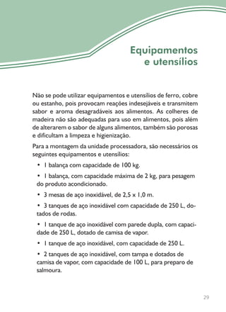 Não se pode utilizar equipamentos e utensílios de ferro, cobre
ou estanho, pois provocam reações indesejáveis e transmitem
sabor e aroma desagradáveis aos alimentos. As colheres de
madeira não são adequadas para uso em alimentos, pois além
de alterarem o sabor de alguns alimentos, também são porosas
e dificultam a limpeza e higienização.
Para a montagem da unidade processadora, são necessários os
seguintes equipamentos e utensílios:
• 1 balança com capacidade de 100 kg.
• 1 balança, com capacidade máxima de 2 kg, para pesagem
do produto acondicionado.
• 3 mesas de aço inoxidável, de 2,5 x 1,0 m.
• 3 tanques de aço inoxidável com capacidade de 250 L, do-
tados de rodas.
• 1 tanque de aço inoxidável com parede dupla, com capaci-
dade de 250 L, dotado de camisa de vapor.
• 1 tanque de aço inoxidável, com capacidade de 250 L.
• 2 tanques de aço inoxidável, com tampa e dotados de
camisa de vapor, com capacidade de 100 L, para preparo de
salmoura.
29
Equipamentos
e utensílios
 