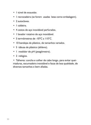 • 1 túnel de exaustão.
• 1 recravadeira (se forem usadas latas como embalagem).
• 2 autoclaves.
• 1 caldeira.
• 4 cestos de aço inoxidável perfurados.
• 1 lavador rotativo de aço inoxidável.
• 5 termômetros de -10ºC a 110°C.
• 10 bandejas de plástico, de tamanhos variados.
• 5 tábuas de plástico (altileno).
• 1 medidor de pH (peagômetro).
• 2 relógios.
• Talheres: concha e colher de cabo longo, para evitar quei-
maduras, escumadeira inoxidável e facas de boa qualidade, de
diversos tamanhos e bem afiadas.
30
 