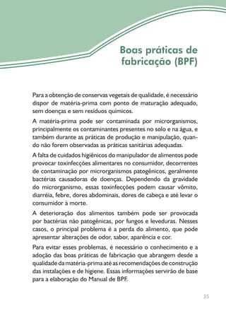 35
Boas práticas de
fabricação (BPF)
Para a obtenção de conservas vegetais de qualidade, é necessário
dispor de matéria-prima com ponto de maturação adequado,
sem doenças e sem resíduos químicos.
A matéria-prima pode ser contaminada por microrganismos,
principalmente os contaminantes presentes no solo e na água, e
também durante as práticas de produção e manipulação, quan-
do não forem observadas as práticas sanitárias adequadas.
A falta de cuidados higiênicos do manipulador de alimentos pode
provocar toxinfecções alimentares no consumidor, decorrentes
de contaminação por microrganismos patogênicos, geralmente
bactérias causadoras de doenças. Dependendo da gravidade
do microrganismo, essas toxinfecções podem causar vômito,
diarréia, febre, dores abdominais, dores de cabeça e até levar o
consumidor à morte.
A deterioração dos alimentos também pode ser provocada
por bactérias não patogênicas, por fungos e leveduras. Nesses
casos, o principal problema é a perda do alimento, que pode
apresentar alterações de odor, sabor, aparência e cor.
Para evitar esses problemas, é necessário o conhecimento e a
adoção das boas práticas de fabricação que abrangem desde a
qualidade da matéria-prima até as recomendações de construção
das instalações e de higiene. Essas informações servirão de base
para a elaboração do Manual de BPF.
 