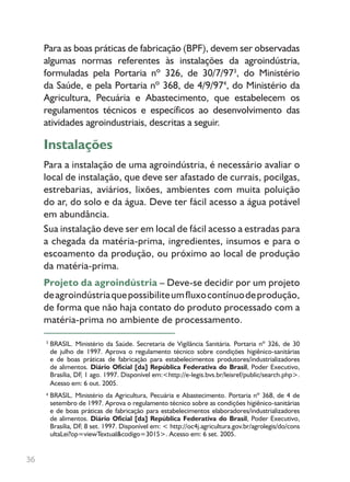 36
BRASIL. Ministério da Saúde. Secretaria de Vigilância Sanitária. Portaria nº 326, de 30
de julho de 1997. Aprova o regulamento técnico sobre condições higiênico-sanitárias
e de boas práticas de fabricação para estabelecimentos produtores/industrializadores
de alimentos. Diário Oficial [da] República Federativa do Brasil, Poder Executivo,
Brasília, DF, 1 ago. 1997. Disponível em:<http://e-legis.bvs.br/leisref/public/search.php>.
Acesso em: 6 out. 2005.
BRASIL. Ministério da Agricultura, Pecuária e Abastecimento. Portaria nº 368, de 4 de
setembro de 1997. Aprova o regulamento técnico sobre as condições higiênico-sanitárias
e de boas práticas de fabricação para estabelecimentos elaboradores/industrializadores
de alimentos. Diário Oficial [da] República Federativa do Brasil, Poder Executivo,
Brasília, DF, 8 set. 1997. Disponível em: < http://oc4j.agricultura.gov.br/agrolegis/do/cons
ultaLei?op=viewTextual&codigo=3015>. Acesso em: 6 set. 2005.
3
4
Para as boas práticas de fabricação (BPF), devem ser observadas
algumas normas referentes às instalações da agroindústria,
formuladas pela Portaria nº 326, de 30/7/973
, do Ministério
da Saúde, e pela Portaria nº 368, de 4/9/974
, do Ministério da
Agricultura, Pecuária e Abastecimento, que estabelecem os
regulamentos técnicos e específicos ao desenvolvimento das
atividades agroindustriais, descritas a seguir.
Instalações
Para a instalação de uma agroindústria, é necessário avaliar o
local de instalação, que deve ser afastado de currais, pocilgas,
estrebarias, aviários, lixões, ambientes com muita poluição
do ar, do solo e da água. Deve ter fácil acesso a água potável
em abundância.
Sua instalação deve ser em local de fácil acesso a estradas para
a chegada da matéria-prima, ingredientes, insumos e para o
escoamento da produção, ou próximo ao local de produção
da matéria-prima.
Projeto da agroindústria – Deve-se decidir por um projeto
deagroindústriaquepossibiliteumfluxocontínuodeprodução,
de forma que não haja contato do produto processado com a
matéria-prima no ambiente de processamento.
 