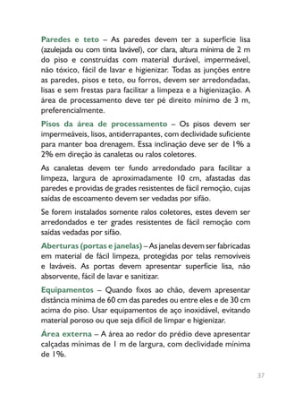 37
Paredes e teto – As paredes devem ter a superfície lisa
(azulejada ou com tinta lavável), cor clara, altura mínima de 2 m
do piso e construídas com material durável, impermeável,
não tóxico, fácil de lavar e higienizar. Todas as junções entre
as paredes, pisos e teto, ou forros, devem ser arredondadas,
lisas e sem frestas para facilitar a limpeza e a higienização. A
área de processamento deve ter pé direito mínimo de 3 m,
preferencialmente.
Pisos da área de processamento – Os pisos devem ser
impermeáveis, lisos, antiderrapantes, com declividade suficiente
para manter boa drenagem. Essa inclinação deve ser de 1% a
2% em direção às canaletas ou ralos coletores.
As canaletas devem ter fundo arredondado para facilitar a
limpeza, largura de aproximadamente 10 cm, afastadas das
paredes e providas de grades resistentes de fácil remoção, cujas
saídas de escoamento devem ser vedadas por sifão.
Se forem instalados somente ralos coletores, estes devem ser
arredondados e ter grades resistentes de fácil remoção com
saídas vedadas por sifão.
Aberturas (portas e janelas) – As janelas devem ser fabricadas
em material de fácil limpeza, protegidas por telas removíveis
e laváveis. As portas devem apresentar superfície lisa, não
absorvente, fácil de lavar e sanitizar.
Equipamentos – Quando fixos ao chão, devem apresentar
distância mínima de 60 cm das paredes ou entre eles e de 30 cm
acima do piso. Usar equipamentos de aço inoxidável, evitando
material poroso ou que seja difícil de limpar e higienizar.
Área externa – A área ao redor do prédio deve apresentar
calçadas mínimas de 1 m de largura, com declividade mínima
de 1%.
 
