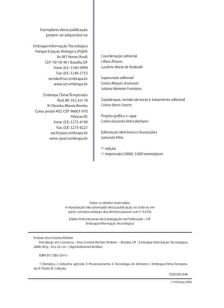 Exemplares desta publicação
podem ser adquiridos na:
Embrapa Informação Tecnológica
Parque Estação Biológica (PqEB)
Av.W3 Norte (ﬁnal)
CEP 70770-901 Brasília,DF
Fone:(61) 3340-9999
Fax:(61) 3340-2753
vendas@sct.embrapa.br
www.sct.embrapa.br
Embrapa Clima Temperado
Rod.BR 392,km 78
9º Distrito,Monte Bonito,
Caixa postal 403,CEP 96001-970
Pelotas-RS
Fone:(53) 3275-8100
Fax:(53) 3275-8221
sac@cpact.embrapa.br
www.cpact.embrapa.br
Coordenação editorial
Lillian Alvares
Lucilene Maria de Andrade
Supervisão editorial
Carlos Moysés Andreotti
Juliana Meireles Fortaleza
Copidesque,revisão de texto e tratamento editorial
Corina Barra Soares
Projeto gráﬁco e capa
Carlos Eduardo Felice Barbeiro
Editoração eletrônica e ilustrações
Salomão Filho
1ª edição
1ª impressão (2006):3.000 exemplares
Krolow,Ana Cristina Richter.
Hortaliças em Conserva / Ana Cristina Richter Krolow. – Brasília, DF : Embrapa Informação Tecnológica,
2006.40 p.; 16 x 22 cm.- (Agroindústria Familiar).
ISBN 85-7383-334-3
1. Hortaliça. 2. Indústria agrícola. 3. Processamento. 4.Tecnologia de alimento. I. Embrapa Clima Tempera-
do.II.Título.III.Coleção.
CDD 635.046
© Embrapa, 2006
Todos os direitos reservados.
A reprodução não autorizada desta publicação,no todo ou em
parte,constitui violação dos direitos autorais (Lei no
9.610).
Dados Internacionais de Catalogação na Publicação – CIP
Embrapa Informação Tecnológica
 