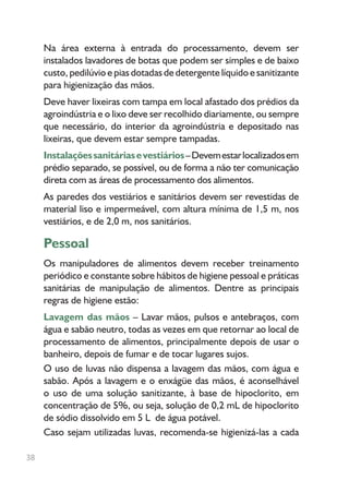 38
Na área externa à entrada do processamento, devem ser
instalados lavadores de botas que podem ser simples e de baixo
custo, pedilúvio e pias dotadas de detergente líquido e sanitizante
para higienização das mãos.
Deve haver lixeiras com tampa em local afastado dos prédios da
agroindústria e o lixo deve ser recolhido diariamente, ou sempre
que necessário, do interior da agroindústria e depositado nas
lixeiras, que devem estar sempre tampadas.
Instalaçõessanitáriasevestiários–Devemestarlocalizadosem
prédio separado, se possível, ou de forma a não ter comunicação
direta com as áreas de processamento dos alimentos.
As paredes dos vestiários e sanitários devem ser revestidas de
material liso e impermeável, com altura mínima de 1,5 m, nos
vestiários, e de 2,0 m, nos sanitários.
Pessoal
Os manipuladores de alimentos devem receber treinamento
periódico e constante sobre hábitos de higiene pessoal e práticas
sanitárias de manipulação de alimentos. Dentre as principais
regras de higiene estão:
Lavagem das mãos – Lavar mãos, pulsos e antebraços, com
água e sabão neutro, todas as vezes em que retornar ao local de
processamento de alimentos, principalmente depois de usar o
banheiro, depois de fumar e de tocar lugares sujos.
O uso de luvas não dispensa a lavagem das mãos, com água e
sabão. Após a lavagem e o enxágüe das mãos, é aconselhável
o uso de uma solução sanitizante, à base de hipoclorito, em
concentração de 5%, ou seja, solução de 0,2 mL de hipoclorito
de sódio dissolvido em 5 L de água potável.
Caso sejam utilizadas luvas, recomenda-se higienizá-las a cada
 