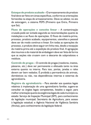 40
Estoque de produto acabado –Oarmazenamentodoproduto
final deve ser feito em áreas específicas, conforme as orientações
fornecidas na etapa de armazenamento. Deve-se adotar, no ato
de estocagem, o sistema PEPS (Primeiro que Entra, Primeiro
que Sai).
Fluxo de operações e conceito linear – A contaminação
cruzada pode ser evitada seguindo as recomendações quanto às
instalações e ao fluxo de operações. O fluxo de matéria-prima,
processo, produto acabado, equipamentos, utensílios e pessoal
deve ser de modo contínuo e linear. Em todas as operações do
processo, o produto deve seguir em linha reta, desde a recepção
da matéria-prima até a expedição do produto final. A agregação
dos insumos e do material de embalagem deve ser feita de forma
que as seções não cruzem com o descarte de subprodutos e
resíduos.
Controle de pragas – O controle de pragas (roedores, insetos,
pássaros, etc.) deve ser permanente e efetuado tanto na área
externa quanto na interna. Para isso, portas, janelas e ralos
devem ser bem vedados. É proibida a permanência de animais,
domésticos ou não, nas dependências internas e externas da
agroindústria.
Registro da agroindústria – Para atender aos quesitos legais
relativos à implantação de uma agroindústria familiar, sugere-se
consultar os órgãos legais competentes, listados a seguir, para
melhororientaçãoquantoàsexigênciaslegaisdecadamunicípioou
estado: Serviço de Inspeção Municipal (SIM), para conhecimento
da legislação municipal; Secretaria de Agricultura, para acesso
à legislação estadual; e Agência Nacional de Vigilância Sanitária
(Anvisa), para conhecimento da legislação federal.
 