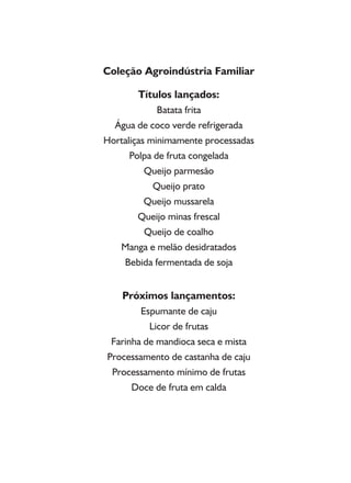 Coleção Agroindústria Familiar
Títulos lançados:
Batata frita
Água de coco verde refrigerada
Hortaliças minimamente processadas
Polpa de fruta congelada
Queijo parmesão
Queijo prato
Queijo mussarela
Queijo minas frescal
Queijo de coalho
Manga e melão desidratados
Bebida fermentada de soja
Próximos lançamentos:
Espumante de caju
Licor de frutas
Farinha de mandioca seca e mista
Processamento de castanha de caju
Processamento mínimo de frutas
Doce de fruta em calda
 