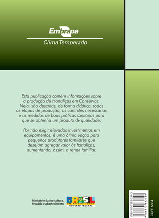 Esta publicação contém informações sobre
a produção de Hortaliças em Conservas.
Nela, são descritas, de forma didática, todas
as etapas de produção, os controles necessários
e as medidas de boas práticas sanitárias para
que se obtenha um produto de qualidade.
Por não exigir elevados investimentos em
equipamentos, é uma ótima opção para
pequenos produtores familiares que
desejam agregar valor às hortaliças,
aumentando, assim, a renda familiar.
 