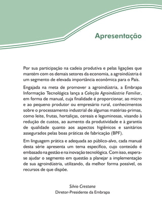 5
Apresentação
Por sua participação na cadeia produtiva e pelas ligações que
mantém com os demais setores da economia, a agroindústria é
um segmento de elevada importância econômica para o País.
Engajada na meta de promover a agroindústria, a Embrapa
Informação Tecnológica lança a Coleção Agroindústria Familiar,
em forma de manual, cuja finalidade é proporcionar, ao micro
e ao pequeno produtor ou empresário rural, conhecimentos
sobre o processamento industrial de algumas matérias-primas,
como leite, frutas, hortaliças, cereais e leguminosas, visando à
redução de custos, ao aumento da produtividade e à garantia
de qualidade quanto aos aspectos higiênicos e sanitários
assegurados pelas boas práticas de fabricação (BPF).
Em linguagem prática e adequada ao público-alvo, cada manual
desta série apresenta um tema específico, cujo conteúdo é
embasadonagestãoenainovaçãotecnológica.Comisso,espera-
se ajudar o segmento em questão a planejar a implementação
de sua agroindústria, utilizando, da melhor forma possível, os
recursos de que dispõe.
Silvio Crestana
Diretor-Presidente da Embrapa
 