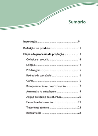 7
Sumário
Introdução.........................................................9
Definição do produto.......................................11
Etapas do processo de produção...................13
Colheita e recepção........................................14
Seleção............................................................14
Pré-lavagem ....................................................15
Retirada da casca/pele.....................................16
Corte...............................................................16
Branqueamento ou pré-cozimento.................17
Arrumação na embalagem ..............................19
Adição do líquido de cobertura.......................20
Exaustão e fechamento...................................21
Tratamento térmico ........................................23
Resfriamento...................................................24
 