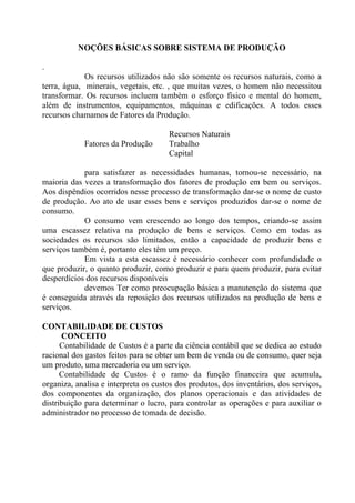 NOÇÕES BÁSICAS SOBRE SISTEMA DE PRODUÇÃO

.
             Os recursos utilizados não são somente os recursos naturais, como a
terra, água, minerais, vegetais, etc. , que muitas vezes, o homem não necessitou
transformar. Os recursos incluem também o esforço físico e mental do homem,
além de instrumentos, equipamentos, máquinas e edificações. A todos esses
recursos chamamos de Fatores da Produção.

                                      Recursos Naturais
            Fatores da Produção       Trabalho
                                      Capital

            para satisfazer as necessidades humanas, tornou-se necessário, na
maioria das vezes a transformação dos fatores de produção em bem ou serviços.
Aos dispêndios ocorridos nesse processo de transformação dar-se o nome de custo
de produção. Ao ato de usar esses bens e serviços produzidos dar-se o nome de
consumo.
            O consumo vem crescendo ao longo dos tempos, criando-se assim
uma escassez relativa na produção de bens e serviços. Como em todas as
sociedades os recursos são limitados, então a capacidade de produzir bens e
serviços também é, portanto eles têm um preço.
            Em vista a esta escassez é necessário conhecer com profundidade o
que produzir, o quanto produzir, como produzir e para quem produzir, para evitar
desperdícios dos recursos disponíveis
            devemos Ter como preocupação básica a manutenção do sistema que
é conseguida através da reposição dos recursos utilizados na produção de bens e
serviços.

CONTABILIDADE DE CUSTOS
      CONCEITO
      Contabilidade de Custos é a parte da ciência contábil que se dedica ao estudo
racional dos gastos feitos para se obter um bem de venda ou de consumo, quer seja
um produto, uma mercadoria ou um serviço.
      Contabilidade de Custos é o ramo da função financeira que acumula,
organiza, analisa e interpreta os custos dos produtos, dos inventários, dos serviços,
dos componentes da organização, dos planos operacionais e das atividades de
distribuição para determinar o lucro, para controlar as operações e para auxiliar o
administrador no processo de tomada de decisão.
 