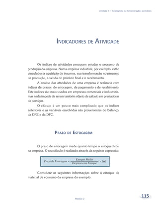 115Módulo 2
Unidade 4 – Analisando as demonstrações contábeis
INDICADORES DE ATIVIDADE
Os índices de atividades procuram estudar o processo de
produção da empresa. Numa empresa industrial, por exemplo, estão
vinculados à aquisição de insumos, sua transformação no processo
de produção, a venda do produto final e o recebimento.
A análise das atividades de uma empresa é realizada com
índices de prazos: de estocagem, de pagamento e de recebimento.
Este índices são mais usados em empresas comerciais e industriais,
mas nada impede de serem também objeto de cálculo em prestadoras
de serviços.
O cálculo é um pouco mais complicado que os índices
anteriores e as variáveis envolvidas são provenientes do Balanço,
da DRE e da DFC.
PRAZO DE ESTOCAGEM
O prazo de estocagem mede quanto tempo o estoque ficou
na empresa. O seu cálculo é realizado através da seguinte expressão:
Considere as seguintes informações sobre o estoque de
material de consumo da empresa do exemplo:
 