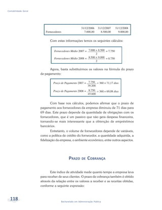 118 Bacharelado em Administração Pública
Contabilidade Geral
Com estas informações temos os seguintes cálculos:
Agora, basta substituirmos os valores na fórmula do prazo
de pagamento:
Com base nos cálculos, podemos afirmar que o prazo de
pagamento aos fornecedores da empresa diminuiu de 71 dias para
69 dias. Este prazo depende da quantidade de obrigações com os
fornecedores, que é um passivo que não gera despesa financeira,
tornando-se mais interessante que a obtenção de empréstimos
bancários.
Entretanto, o volume de fornecedores depende de variáveis,
como a política de crédito do fornecedor, a quantidade adquirida, a
fidelização da empresa, o ambiente econômico, entre outros aspectos.
PRAZO DE COBRANÇA
Este índice de atividade mede quanto tempo a empresa leva
para receber de seus clientes. O prazo de cobrança também é obtido
através da relação entre os valores a receber e as receitas obtidas,
conforme a seguinte expressão:
 