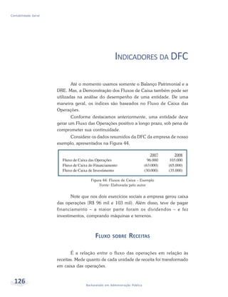 126 Bacharelado em Administração Pública
Contabilidade Geral
INDICADORES DA DFC
Até o momento usamos somente o Balanço Patrimonial e a
DRE. Mas, a Demonstração dos Fluxos de Caixa também pode ser
utilizadas na análise do desempenho de uma entidade. De uma
maneira geral, os índices são baseados no Fluxo de Caixa das
Operações.
Conforme destacamos anteriormente, uma entidade deve
gerar um Fluxo das Operações positivo a longo prazo, sob pena de
comprometer sua continuidade.
Considere os dados resumidos da DFC da empresa de nosso
exemplo, apresentados na Figura 44.
Figura 44: Fluxos de Caixa – Exemplo
Fonte: Elaborada pelo autor
Note que nos dois exercícios sociais a empresa gerou caixa
das operações (R$ 96 mil e 103 mil). Além disso, teve de pagar
financiamento – a maior parte foram os dividendos – e fez
investimentos, comprando máquinas e terrenos.
FLUXO SOBRE RECEITAS
É a relação entre o fluxo das operações em relação às
receitas. Mede quanto de cada unidade de receita foi transformado
em caixa das operações.
 