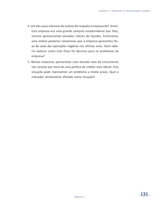 131Módulo 2
Unidade 4 – Analisando as demonstrações contábeis
4. Um dos casos clássicos de análise diz respeito à empresa W.T. Grant.
Esta empresa era uma grande varejista estadunidense que faliu,
mesmo apresentando elevados índices de liquidez. Entretanto,
uma análise posterior comprovou que a empresa apresentou flu-
xo de caixa das operações negativo nos últimos anos. Você sabe-
ria explicar como este fluxo foi decisivo para os problemas da
empresa?
5. Muitas empresas apresentam uma elevada taxa de crescimento
nas receitas por meio de uma política de crédito mais liberal. Esta
situação pode representar um problema a médio prazo. Qual o
indicador diretamente afetado nesta situação?
 