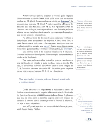 25Módulo 2
Unidade 1 – Informações Contábeis
A Demonstração começa expondo as receitas que a empresa
obteve durante o ano de 2009. Você pode notar que as receitas
totalizaram R$ 50 mil. Podemos observar, ainda, as despesas* da
empresa, que foram de R$ 41 mil. A mais relevante é a Despesa de
Salários, que está totalizada em R$ 22 mil. Aparecem ainda as
despesas com o aluguel, com seguros feitos, com depreciação (mais
adiante iremos detalhar esta despesa) e com despesas financeiras,
que são os juros dos empréstimos.
Na última linha da Demonstração podemos verificar a
comparação entre as receitas e as despesas. Como, neste caso, o
valor das receitas é maior que o das despesas, a empresa teve um
resultado positivo, ou seja, teve lucro*. Caso a soma das despesas
fosse maior que as receitas, o resultado seria negativo, ou prejuízo*.
Esta última linha é de extrema importância à empresa.
O lucro é sinônimo de desempenho. Neste exemplo, a empresa obteve
um lucro de 9 mil reais.
Este valor pode ser melhor entendido quando calculamos o
seu significado em relação a outra medida, como a receita. Ou
seja, se dividirmos os 9 mil por 50 mil teremos uma relação de
0,18. Em outras palavras, para cada R$ 1 de receita que a empresa
gerou, obteve-se um lucro de R$ 0,18, ou 18 centavos.
Você saberia dizer como nós podemos descobrir se este valor
é muito ou pouco?
Outra observação importante e necessária antes de
finalizarmos este assunto diz respeito à Demonstração do Resultado
do Exercício. Seguindo a ordem apresentada na Figura 3, observe
que esta se inicia com as receitas, depois aparecem listadas as
despesas e termina com a diferença entre as receitas e despesas,
ou seja, o lucro ou prejuízo.
Veja a Figura 4, que traz um resumo desta informação para,
você, futuro Gestor Público.
*Despesa – esforço neces-
sário para gerar a recei-
ta por parte de uma enti-
dade. Fonte: Elaborado
pelo autor.
vEventualmente podem
existir algumas
pequenas variações
conforme as
características da
entidade.
*Lucro – resultado posi-
tivo que ocorre quando
as receitas são maiores
que as despesas. Fonte:
Elaborado pelo autor.
*Prejuízo – resultado ne-
gativo, ou seja, as despe-
sas são maiores que as
receitas. Fonte: Elabora-
do pelo autor.
 