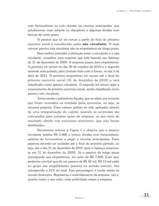 31Módulo 2
Unidade 1 – Informações Contábeis
com fornecedores ou com clientes (as receitas antecipadas, que
estudaremos mais adiante na disciplina) e algumas dívidas com
bancos de curto prazo.
O passivo que só irá vencer a partir do final do próximo
exercício social é considerado como não circulante. O mais
comum passivo não circulante são os empréstimos de longo prazo.
Para melhor entender a distinção entre o circulante e o não
circulante, considere uma empresa que está fazendo seu balanço
de 31 de dezembro de 2009. A empresa possui dois empréstimos.
O primeiro irá vencer no dia 30 de outubro de 2010 e o segundo
somente será quitado, pelo contrato feito com o banco, no dia 5 de
abril de 2011. O primeiro empréstimo irá vencer até o final do
próximo exercício social (31 de dezembro de 2010) e será
classificado como passivo circulante. O segundo irá vencer após o
encerramento do próximo exercício social, sendo classificado como
passivo não circulante.
Temos ainda o patrimônio líquido, que se refere aos recursos
que foram investidos na entidade pelos acionistas, ou seja, os
recursos próprios. Estes valores podem ter sido aplicados através
de uma integralização do capital, quando os acionistas são
convocados para comprar ações de empresa, ou por meio do
resultado obtido nos exercícios anteriores, que não foram
distribuídos.
Novamente retorne à Figura 5 e observe que o passivo
circulante totaliza R$ 5.400 e incluiu dívidas com fornecedores,
salários de funcionários a pagar e receitas antecipadas. Estes
passivos deverão ser quitados até o final do próximo período, ou
seja, até o dia 31 de dezembro de 2010 (pois o balanço encerrou-
se em 31 de dezembro de 2009). Já o passivo de longo prazo
corresponde aos empréstimos, no valor de R$ 7.600. Com isso,
podemos concluir que de um passivo de R$ 42 mil, R$ 13 mil estão
no grupo das exigibilidades (passivo no sentido restrito). Isto
corresponde a 31% do total. Esta percentagem é muito usada no
mundo financeiro. Representa o endividamento da empresa, isto é,
quanto maior o seu valor, mais endividada estará a empresa.
 