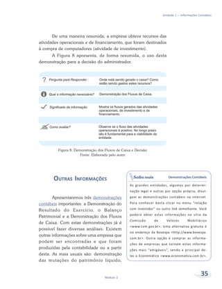 35Módulo 2
Unidade 1 – Informações Contábeis
De uma maneira resumida, a empresa obteve recursos das
atividades operacionais e de financiamento, que foram destinados
à compra de computadores (atividade de investimento).
A Figura 8 apresenta, de forma resumida, o uso desta
demonstração para a decisão do administrador.
Demonstrações Contábeis
As grandes entidades, algumas por determi-
nação legal e outras por opção própria, divul-
gam as demonstrações contábeis na internet.
Para conhecer basta clicar no menu “relação
com investidor” ou outro link semelhante. Você
poderá obter estas informações no sítio da
Comissão de Valores Mobiliários
<www.cvm.gov.br>. Uma alternativa gratuita é
no endereço da Bovespa <http://www.bovespa.
com.br>. Outra opção é comprar as informa-
ções de empresas que tornam estas informa-
ções mais “amigáveis”, sendo a principal de-
las a Economática <www.economatica.com.br>.
Saiba mais
Figura 8: Demonstração dos Fluxos de Caixa e Decisão
Fonte: Elaborada pelo autor
OUTRAS INFORMAÇÕES
Apresentaremos três demonstrações
contábeis importantes: a Demonstração do
Resultado do Exercício, o Balanço
Patrimonial e a Demonstração dos Fluxos
de Caixa. Com estas demonstrações já é
possível fazer diversas análises. Existem
outras informações sobre uma empresa que
podem ser encontradas e que foram
produzidas pela contabilidade ou a partir
desta. As mais usuais são: demonstração
das mutações do patrimônio líquido,
 