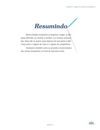 101Módulo 2
Unidade 3 – Regime de caixa e de competência
Resumindo
Nesta Unidade estudamos as despesas a pagar, as des-
pesas diferidas, as receitas a receber e as receitas antecipa-
das. Estes são os quatro casos básicos em que existe a dife-
rença entre o regime de caixa e o regime de competência.
Estudamos também como se procede o encerramento
das contas temporárias no final do exercício social.
 