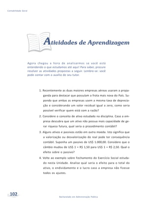 102 Bacharelado em Administração Pública
Contabilidade Geral
Atividades de Aprendizagem
Agora chegou a hora de analisarmos se você está
entendendo o que estudamos até aqui! Para saber, procure
resolver as atividades propostas a seguir. Lembre-se: você
pode contar com o auxílio de seu tutor.
1. Recentemente as duas maiores empresas aéreas usaram a propa-
ganda para destacar que possuíam a frota mais nova do País. Su-
pondo que ambas as empresas usem a mesma taxa de deprecia-
ção e considerando um valor residual igual a zero, como seria
possível verificar quem está com a razão?
2. Considere o conceito de ativo estudado na disciplina. Caso a em-
presa descubra que um ativo não possua mais capacidade de ge-
rar riqueza futura, qual seria o procedimento contábil?
3. Alguns ativos e passivos estão em outra moeda. Isto significa que
a valorização ou desvalorização do real pode ter consequência
contábil. Suponha um passivo de US$ 1.000,00. Considere que o
câmbio mudou de US$ 1 = R$ 1,50 para US$ 1 = R$ 2,50. Qual o
efeito sobre o passivo?
4. Volte ao exemplo sobre Fechamento do Exercício Social estuda-
do nesta Unidade. Analise qual seria o efeito para o total do
ativo, o endividamento e o lucro caso a empresa não fizesse
todos os ajustes.
 