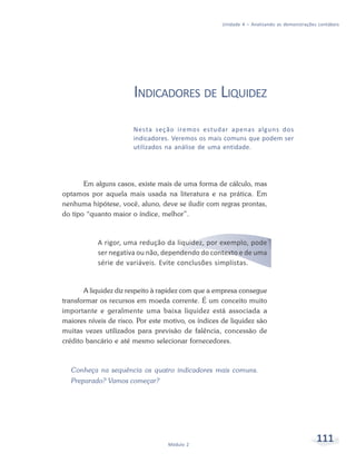 111Módulo 2
Unidade 4 – Analisando as demonstrações contábeis
INDICADORES DE LIQUIDEZ
Nesta seção iremos estudar apenas alguns dos
indicadores. Veremos os mais comuns que podem ser
utilizados na análise de uma entidade.
Em alguns casos, existe mais de uma forma de cálculo, mas
optamos por aquela mais usada na literatura e na prática. Em
nenhuma hipótese, você, aluno, deve se iludir com regras prontas,
do tipo “quanto maior o índice, melhor”.
A rigor, uma redução da liquidez, por exemplo, pode
ser negativa ou não, dependendo do contexto e de uma
série de variáveis. Evite conclusões simplistas.
A liquidez diz respeito à rapidez com que a empresa consegue
transformar os recursos em moeda corrente. É um conceito muito
importante e geralmente uma baixa liquidez está associada a
maiores níveis de risco. Por este motivo, os índices de liquidez são
muitas vezes utilizados para previsão de falência, concessão de
crédito bancário e até mesmo selecionar fornecedores.
Conheça na sequência os quatro indicadores mais comuns.
Preparado? Vamos começar?
 