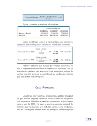 119Módulo 2
Unidade 4 – Analisando as demonstrações contábeis
Agora, considere as seguinte informações:
Como os cálculos seguem a mesma lógica dos anteriores,
faremos a demonstração dos cálculos de forma mais resumida:
Podemos observar que o prazo de cobrança aumentou, ou
seja, a empresa está concedendo mais prazo nas operações com os
seus clientes. Ao fazer isto, a empresa pode aumentar o volume de
vendas, mas isto aumenta a possibilidade de perdas com clientes
que não quitam suas obrigações.
CICLO FINANCEIRO
Uma forma interessante de analisarmos a política de capital
de giro de uma empresa é verificar a relação entre os três prazos
que estudamos. Considere o exemplo apresentado anteriormente
para o ano de 2008. No caso, a empresa compra material de
consumo que fica estocado por 164 dias. Com a receita produzida,
leva-se 32 dias para receber. Parte do estoque é financiado pelos
 
