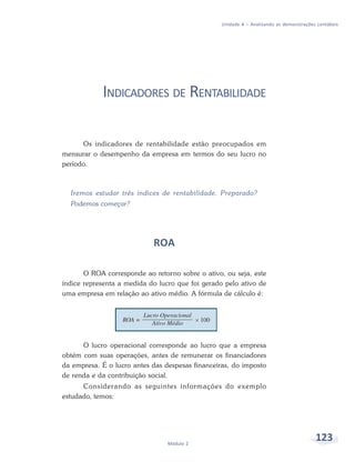 123Módulo 2
Unidade 4 – Analisando as demonstrações contábeis
INDICADORES DE RENTABILIDADE
Os indicadores de rentabilidade estão preocupados em
mensurar o desempenho da empresa em termos do seu lucro no
período.
Iremos estudar três índices de rentabilidade. Preparado?
Podemos começar?
ROA
O ROA corresponde ao retorno sobre o ativo, ou seja, este
índice representa a medida do lucro que foi gerado pelo ativo de
uma empresa em relação ao ativo médio. A fórmula de cálculo é:
O lucro operacional corresponde ao lucro que a empresa
obtém com suas operações, antes de remunerar os financiadores
da empresa. É o lucro antes das despesas financeiras, do imposto
de renda e da contribuição social.
Considerando as seguintes informações do exemplo
estudado, temos:
 