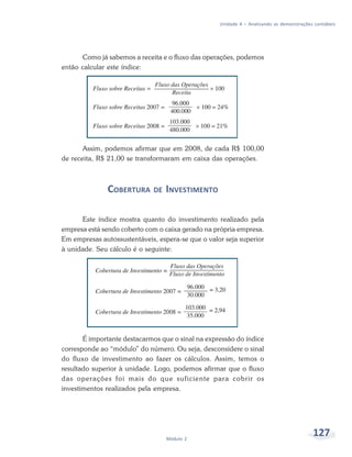 127Módulo 2
Unidade 4 – Analisando as demonstrações contábeis
Como já sabemos a receita e o fluxo das operações, podemos
então calcular este índice:
Assim, podemos afirmar que em 2008, de cada R$ 100,00
de receita, R$ 21,00 se transformaram em caixa das operações.
COBERTURA DE INVESTIMENTO
Este índice mostra quanto do investimento realizado pela
empresa está sendo coberto com o caixa gerado na própria empresa.
Em empresas autossustentáveis, espera-se que o valor seja superior
à unidade. Seu cálculo é o seguinte:
É importante destacarmos que o sinal na expressão do índice
corresponde ao “módulo” do número. Ou seja, desconsidere o sinal
do fluxo de investimento ao fazer os cálculos. Assim, temos o
resultado superior à unidade. Logo, podemos afirmar que o fluxo
das operações foi mais do que suficiente para cobrir os
investimentos realizados pela empresa.
 
