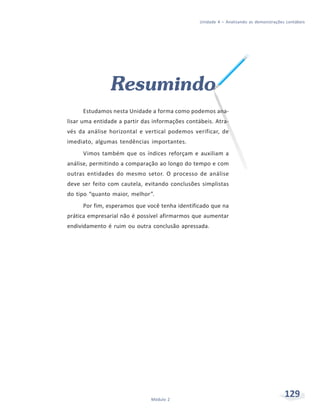 129Módulo 2
Unidade 4 – Analisando as demonstrações contábeis
Resumindo
Estudamos nesta Unidade a forma como podemos ana-
lisar uma entidade a partir das informações contábeis. Atra-
vés da análise horizontal e vertical podemos verificar, de
imediato, algumas tendências importantes.
Vimos também que os índices reforçam e auxiliam a
análise, permitindo a comparação ao longo do tempo e com
outras entidades do mesmo setor. O processo de análise
deve ser feito com cautela, evitando conclusões simplistas
do tipo “quanto maior, melhor”.
Por fim, esperamos que você tenha identificado que na
prática empresarial não é possível afirmarmos que aumentar
endividamento é ruim ou outra conclusão apressada.
 