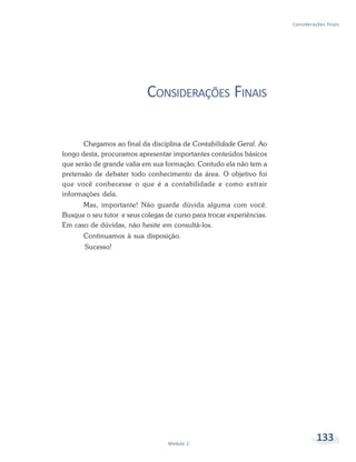 133Módulo 2
Considerações finais
CONSIDERAÇÕES FINAIS
Chegamos ao final da disciplina de Contabilidade Geral. Ao
longo desta, procuramos apresentar importantes conteúdos básicos
que serão de grande valia em sua formação. Contudo ela não tem a
pretensão de debater todo conhecimento da área. O objetivo foi
que você conhecesse o que é a contabilidade e como extrair
informações dela.
Mas, importante! Não guarde dúvida alguma com você.
Busque o seu tutor e seus colegas de curso para trocar experiências.
Em caso de dúvidas, não hesite em consultá-los.
Continuamos à sua disposição.
Sucesso!
 