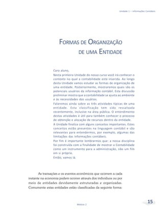 15Módulo 2
Unidade 1 – Informações Contábeis
FORMAS DE ORGANIZAÇÃO
DE UMA ENTIDADE
Caro aluno,
Nesta primeira Unidade do nosso curso você irá conhecer o
contexto no qual a contabilidade está inserida. Ao longo
desta Unidade vamos estudar as formas de organização de
uma entidade. Posteriormente, mostraremos quais são os
potenciais usuários da informação contábil. Esta discussão
preliminar mostra que a contabilidade se ajusta ao ambiente
e às necessidades dos usuários.
Falaremos ainda sobre as três atividades típicas de uma
entidade. Esta classificação tem sido ressalvada
recentemente, inclusive na área pública. O entendimento
destas atividades é útil para também conhecer o processo
de obtenção e alocação de recursos dentro da entidade.
A Unidade finaliza com alguns conceitos importantes. Estes
conceitos estão presentes na linguagem contábil e são
relevantes para entendermos, por exemplo, algumas das
limitações das informações contábeis.
Por fim é importante lembrarmos que: a nossa disciplina
foi construída com a finalidade de mostrar a Contabilidade
como um instrumento para a administração, não um fim
em si próprio.
Então, vamos lá.
As transações e os eventos econômicos que ocorrem a cada
instante na economia podem ocorrer através dos indivíduos ou por
meio de entidades devidamente estruturadas e organizadas.
Comumente estas entidades estão classificadas da seguinte forma:
 