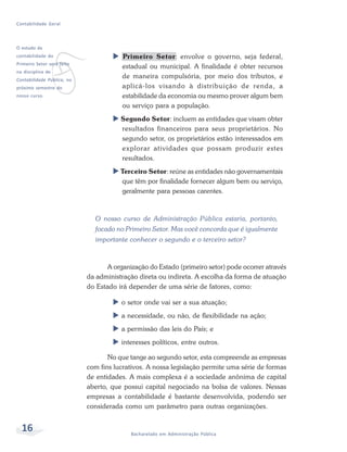 16 Bacharelado em Administração Pública
Contabilidade Geral
Primeiro Setor: envolve o governo, seja federal,
estadual ou municipal. A finalidade é obter recursos
de maneira compulsória, por meio dos tributos, e
aplicá-los visando à distribuição de renda, a
estabilidade da economia ou mesmo prover algum bem
ou serviço para a população.
Segundo Setor: incluem as entidades que visam obter
resultados financeiros para seus proprietários. No
segundo setor, os proprietários estão interessados em
explorar atividades que possam produzir estes
resultados.
Terceiro Setor: reúne as entidades não governamentais
que têm por finalidade fornecer algum bem ou serviço,
geralmente para pessoas carentes.
O nosso curso de Administração Pública estaria, portanto,
focado no Primeiro Setor. Mas você concorda que é igualmente
importante conhecer o segundo e o terceiro setor?
A organização do Estado (primeiro setor) pode ocorrer através
da administração direta ou indireta. A escolha da forma de atuação
do Estado irá depender de uma série de fatores, como:
o setor onde vai ser a sua atuação;
a necessidade, ou não, de flexibilidade na ação;
a permissão das leis do País; e
interesses políticos, entre outros.
No que tange ao segundo setor, esta compreende as empresas
com fins lucrativos. A nossa legislação permite uma série de formas
de entidades. A mais complexa é a sociedade anônima de capital
aberto, que possui capital negociado na bolsa de valores. Nessas
empresas a contabilidade é bastante desenvolvida, podendo ser
considerada como um parâmetro para outras organizações.
v
O estudo da
contabilidade do
Primeiro Setor será feito
na disciplina de
Contabilidade Pública, no
próximo semestre do
nosso curso.
 
