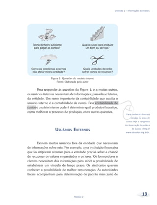 19Módulo 2
Unidade 1 – Informações Contábeis
Figura 1: Questões do usuário interno
Fonte: Elaborada pelo autor
Para responder às questões da Figura 1, e a muitas outras,
os usuários internos necessitam de informações, passadas e futuras,
da entidade. Um ramo importante da contabilidade que auxilia o
usuário interno é a contabilidade de custos. Pela contabilidade de
custos o usuário interno poderá determinar qual produto é lucrativo,
como melhorar o processo de produção, entre outras questões.
USUÁRIOS EXTERNOS
Existem muitos usuários fora da entidade que necessitam
de informações sobre esta. Por exemplo, uma instituição financeira
que vá emprestar recursos para a entidade precisa saber a chance
de recuperar os valores emprestados e os juros. Os fornecedores e
clientes necessitam das informações para saber a possibilidade de
estabelecer um vínculo de longo prazo. Os sindicatos querem
conhecer a possibilidade de melhor remuneração. As autoridades
fiscais acompanham para determinação de padrão mais justo de
vPara conhecer diversos
estudos na área de
custos veja o congresso
da Associação Brasileira
de Custos <http://
www.abcustos.org.br/>.
 