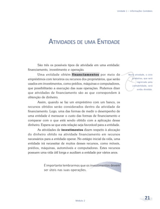 21Módulo 2
Unidade 1 – Informações Contábeis
ATIVIDADES DE UMA ENTIDADE
São três os possíveis tipos de atividade em uma entidade:
financiamento, investimento e operação.
Uma entidade obtém financiamentos por meio de
empréstimos com terceiros ou recursos dos proprietários, que serão
usados em investimentos, como prédios, máquinas e computadores,
que possibilitarão a execução das suas operações. Podemos dizer
que atividades de financiamento são as que correspondem à
obtenção de dinheiro.
Assim, quando se faz um empréstimo com um banco, os
recursos obtidos serão considerados dentro da atividade de
financiamento. Logo, uma das formas de medir o desempenho de
uma entidade é mensurar o custo das formas de financiamento e
comparar com o que está sendo obtido com a aplicação desse
dinheiro. Espera-se que esta relação seja favorável para a entidade.
As atividades de investimentos dizem respeito à alocação
do dinheiro obtido na atividade financiamento em recursos
necessários para a entidade operar. No estágio inicial da vida, uma
entidade irá necessitar de muitos desses recursos, como móveis,
prédios, máquinas, automóveis e computadores. Estes recursos
possuem uma vida útil longa e auxiliam a entidade por vários anos.
É importante lembrarmos que os investimentos devem
ser úteis nas suas operações.
v
Nesta atividade, o ciclo
produtivo, que será
registrado pela
contabilidade, será
então dividido.
 