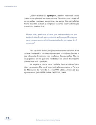 22 Bacharelado em Administração Pública
Contabilidade Geral
Quando falamos de operações, fazemos referência ao uso
dos recursos aplicados nos investimentos. Numa empresa comercial,
as operações consistem na compra e na venda das mercadorias.
Numa indústria, incluem a compra de insumos, sua transformação
e venda do produto final.
Diante disso, podemos afirmar que toda entidade em seu
estágio inicial da vida, provavelmente, enfrenta problemas para
gerar riqueza com as atividades derivadas das operações. Você
concorda?
Para visualizar melhor, imagine uma empresa comercial. Com
certeza é necessário um certo tempo para conquistar clientes, o
que influencia diretamente nos resultados das operações. Mas no
longo prazo é crucial que uma entidade possa ter um desempenho
positivo nas suas operações.
Na sequência, ainda nesta Unidade, iremos mostrar como
isto é mensurado. Por ora é importante afirmarmos que a Portaria
do Ministério da Fazenda n. 184/2008 adota a tipologia que
apresentamos (MINISTÉRIO DA FAZENDA, 2008).
 