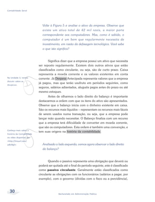 30 Bacharelado em Administração Pública
Contabilidade Geral
Volte à Figura 5 e analise o ativo da empresa. Observe que
existe um ativo total de 42 mil reais, a maior parte
correspondente aos computadores. Mas, como é sabido, o
computador é um bem que regularmente necessita de
investimento, em razão da defasagem tecnológica. Você sabe
o que isto significa?
Significa dizer que a empresa possui um ativo que necessita
ser reposto regularmente. Existem dois outros ativos que estão
classificados como circulante, ou seja, são de curto prazo. Caixa
representa a moeda corrente e os valores existentes em conta
corrente. Já Despesa Antecipada representa valores que a empresa
já pagou, mas que terão usufruto em períodos seguintes, como
seguros, salários adiantados, aluguéis pagos antes do prazo ou até
mesmo estoques.
Antes de olharmos o lado direito do balanço é importante
destacarmos a ordem com que os itens do ativo são apresentados.
Observe que o balanço inicia com o dinheiro existente em caixa.
São os recursos mais líquidos – representam os recursos mais fáceis
de serem usados numa transação, ou seja, que a empresa pode
lançar mão quando necessitar. O Balanço finaliza com um recurso
que a empresa terá dificuldade de converter em moeda corrente,
que são os computadores. Esta ordem é também uma convenção, e
tem suas origens na história da contabilidade.
Analisado o lado esquerdo, vamos agora observar o lado direito
do balanço?
Quando o passivo representa uma obrigação que deverá ou
poderá ser quitada até o final do período seguinte, este é classificado
como passivo circulante. Geralmente estão classificados como
circulante as obrigações com os funcionários (salários a pagar, por
exemplo), com o governo (dívidas com o fisco ou a previdência),
v
Na Unidade 3, iremos
discutir sobre as
despesas.
v
Conheça mais sobre a
história da Contabilidade
no vídeo disponível em:
<http://tinyurl.com/
ydb3fg5>.
 