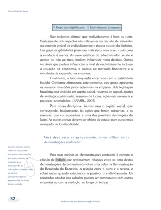 32 Bacharelado em Administração Pública
Contabilidade Geral
Não podemos afirmar que endividamento é bom ou ruim.
Basicamente dois aspectos são relevantes na decisão de aumentar
ou diminuir o nível de endividamento: o risco e o custo do dinheiro.
Em geral, exigibilidades possuem mais risco, mas o seu custo para
a entidade é menor. As características do administrador, se ele é
avesso ou não ao risco, podem influenciar nesta decisão. Outras
variáveis que podem influenciar o nível de endividamento incluem
a situação da economia, o acesso ao mercado financeiro e a
existência de expansão na empresa.
Finalmente, o lado esquerdo encerra-se com o patrimônio
líquido. Conforme afirmamos anteriormente, este grupo apresenta
os recursos investidos pelos acionistas na empresa. Pela legislação
brasileira está dividido em capital social, reservas de capital, ajustes
de avaliação patrimonial, reservas de lucros, ações em tesouraria e
prejuízos acumulados. (BRASIL, 2007).
Para nossa disciplina, iremos usar o capital social, que
corresponde, basicamente, às ações que foram subscritas, e as
reservas, que correspondem a uma das possíveis destinações do
lucro. As outras contas devem ser objeto de estudo num curso mais
avançado de Contabilidade.
Você deve estar se perguntando: como utilizar estas
demonstrações contábeis?
Para usar melhor as demonstrações contábeis é comum o
cálculo de índices que representam relações entre os itens destas
demonstrações. Já comentamos sobre uma delas na Demonstração
do Resultado do Exercício, a relação entre o lucro e a receita, e
sobre outra quando estudamos o passivo, o endividamento. Os
resultados obtidos nos cálculos podem ser comparados com outras
empresas ou com a evolução ao longo do tempo.
v
Existem muitos outros
índices e você pode
encontrar uma relação
dos mais comuns na
Unidade 4 ou
consultando as
indicações apresentadas
na seção
Complementando
apresentada no final
desta unidade.
 