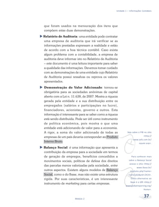37Módulo 2
Unidade 1 – Informações Contábeis
que foram usados na mensuração dos itens que
compõem estas duas demonstrações.
Relatório de Auditoria: uma entidade pode contratar
uma empresa de auditoria que irá verificar se as
informações prestadas expressam a realidade e estão
de acordo com a boa técnica contábil. Caso exista
algum problema com a contabilidade, a empresa de
auditoria deve informar isto no Relatório de Auditoria
– este documento é uma leitura importante para saber
a qualidade das informações. Devemos tomar cuidado
com as demonstrações de uma entidade cujo Relatório
de Auditoria possui ressalvas ou reprova os valores
apresentados.
Demonstração do Valor Adicionado: tornou-se
obrigatória para as sociedades anônimas de capital
aberto com a Lei n. 11.638, de 2007. Mostra a riqueza
gerada pela entidade e a sua distribuição entre os
empregados (salários e participações no lucro),
financiadores, acionistas, governo e outros. Esta
informação é interessante para se saber como a riqueza
está sendo distribuída. Pode ser útil como instrumento
de política econômica, pois mostra o que uma
entidade está adicionando de valor para a economia.
A rigor, a soma do valor adicionado de todas as
empresas de um país deveria corresponder ao Produto
Interno Bruto.
Balanço Social: é uma informação que apresenta a
contribuição da empresa para a sociedade em termos
de geração de empregos, benefícios concedidos a
movimentos sociais, políticas de defesa dos direitos
das parcelas menos valorizadas pela sociedade, entre
outros aspectos. Existem alguns modelos de Balanço
Social, como o do Ibase, mas não existe uma estrutura
rígida. Por suas características, é um interessante
instrumento de marketing para certas empresas.
v
Veja sobre o PIB no sítio
<http://
www.ipib.com.br/
oquee.asp>.
v
Para conhecer mais
sobre o Balanço Social
acesse o sítio <http://
www.ibase.br/
modules.php?name=
Conteudo&pid=2414>.
Outra alternativa ao
Ibase é o GRI <http://
www.globalreporting.org/
Home>.
 