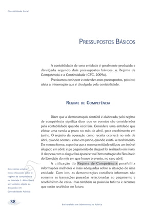 38 Bacharelado em Administração Pública
Contabilidade Geral
PRESSUPOSTOS BÁSICOS
A contabilidade de uma entidade é geralmente produzida e
divulgada segundo dois pressupostos básicos: o Regime de
Competência e a Continuidade (CFC, 2009a).
Precisamos conhecer e entender estes pressupostos, pois isto
afeta a informação que é divulgada pela contabilidade.
REGIME DE COMPETÊNCIA
Dizer que a demonstração contábil é elaborada pelo regime
de competência significa dizer que os eventos são considerados
pela contabilidade quando ocorrem. Considere uma entidade que
efetue uma venda a prazo no mês de abril, para recebimento em
junho. O registro da operação como receita ocorrerá no mês de
abril, quando ocorreu, e não em junho, quando existiu o recebimento.
Da mesma forma, suponha que a mesma entidade utilizou um imóvel
alugado em abril, cujo pagamento do aluguel foi realizado em maio.
A despesa com o aluguel irá aparecer na Demonstração do Resultado
do Exercício do mês em que houve o evento, no caso abril.
A utilização do Regime de Competência possibilita
informações melhores e mais adequadas sobre a situação de uma
entidade. Com isto, as demonstrações contábeis informam não
somente as transações passadas relacionadas ao pagamento e
recebimento de caixa, mas também os passivos futuros e recursos
que serão recebidos no futuro.
vNós iremos ampliar
nossa discussão sobre o
regime de competência
na Unidade 3. Além desta
ser também objeto de
discussão em
Contabilidade Pública.
 