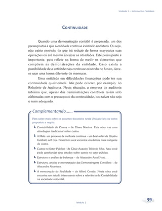 39Módulo 2
Unidade 1 – Informações Contábeis
CONTINUIDADE
Quando uma demonstração contábil é preparada, um dos
pressupostos é que a entidade continue existindo no futuro. Ou seja,
não existe previsão de que irá reduzir de forma expressiva suas
operações ou até mesmo encerrar as atividades. Este pressuposto é
importante, pois reflete na forma de medir os elementos que
compõem as demonstrações da entidade. Caso exista a
possibilidade de a entidade não continuar existindo no futuro, deve-
se usar uma forma diferente de mensurar.
Uma entidade em dificuldades financeiras pode ter sua
continuidade questionada. Isto pode ocorrer, por exemplo, no
Relatório de Auditoria. Nesta situação, a empresa de auditoria
informa que, apesar das demonstrações contábeis terem sido
elaboradas com o pressuposto da continuidade, isto talvez não seja
o mais adequado.
Complementando......
Para saber mais sobre os assuntos discutidos nesta Unidade leia os textos
propostos a seguir:
Contabilidade de Custos – de Eliseu Martins. Esta obra traz uma
abordagem tradicional sobre custos.
A Meta: um processo de melhoria contínua – um best-seller de Eliyahu
Goldratt; Jeff Cox. Neste livro você encontra uma leitura mais instigante
de custos.
Custos no Setor Público – de César Augusto Tibúrcio Silva. Aqui você
pode aprofundar seus estudos sobre custos no setor público.
Estrutura e análise de balanços – de Alexandre Assaf Neto.
Estrutura, análise e interpretação das Demonstrações Contábeis – de
Alexandre Alcantara.
A mensuração da Realidade – de Alfred Crosby. Nesta obra você
encontra um estudo interessante sobre a relevância da Contabilidade
na sociedade ocidental.
 