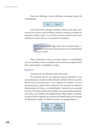 46 Bacharelado em Administração Pública
Contabilidade Geral
Feita esta distinção, vamos relembrar a equação básica da
contabilidade:
Com base nesta equação podemos afirmar que para cada
evento que ocorrer numa entidade, podemos verificar os efeitos na
equação contábil. Assim, se um ativo aumenta, deverá existir uma
redução em outro ativo ou um aumento no passivo.
Para cada evento registrado pela contabilidade, a
igualdade dada pela equação básica da contabilidade
deve se manter.
Para mostrarmos como os eventos afetam a contabilidade
de uma entidade, vamos considerar sete eventos da empresa Fácil
S/A, apresentados e analisados a seguir.
Evento 1
Investimento em Dinheiro pelos Acionistas
No primeiro dia do mês algumas pessoas decidiram criar
uma empresa que recebeu a denominação de Fácil. Para isto, juntou
R$ 80 mil de recursos para o seu capital em dinheiro. A nova
empresa passa, a partir deste momento, a ter recursos em dinheiro
(denominado de Caixa na contabilidade), indicando um aumento
no ativo. Ao mesmo tempo foi investido na empresa pelos acionistas
este valor, que constitui o seu Capital Social. Deste modo, o aumento
no ativo Caixa foi seguido do aumento do Capital Social, que faz parte
do Patrimônio Líquido. O efeito do evento na equação básica é:
 
