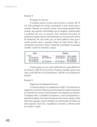 48 Bacharelado em Administração Pública
Contabilidade Geral
Evento 4
Prestação de Serviço
A empresa prestou serviço para terceiros e recebeu R$ 18
mil. Esta prestação de serviço corresponde a uma receita para a
empresa. Durante um exercício social, uma empresa poderá obter
receitas, que quando confrontadas com as despesas, determinarão
a existência de lucro ou prejuízo. Este resultado fará parte do
patrimônio líquido até que seja distribuído ao acionista sob a forma
de dividendo. Por esta razão, por um lado podemos dizer que a
receita gerada afeta a equação básica do lado direito. Mas o
recebimento aumenta o Caixa, mantendo a igualdade na equação
contábil, conforme mostrado a seguir:
O ativo passa a ter um valor de R$ 138 mil, sendo R$ 60 mil
de Terrenos e R$ 78 mil de Caixa. O passivo também possui este
valor, sendo R$ 40 mil de Empréstimo e R$ 98 mil de Patrimônio
Líquido.
Evento 5
Pagamento do Aluguel de Imóvel
A empresa efetuou um pagamento de R$ 7 mil referente ao
aluguel de um imóvel. Observe que este aluguel foi usado no processo
de obtenção de receita, sendo portanto uma despesa da empresa.
A despesa reduz o resultado da empresa e, como consequência, o
patrimônio líquido. Ao mesmo tempo que este evento reduziu o lado
direito da equação, ocorreu também uma diminuição do Caixa, do
lado esquerdo. Com isto, a igualdade se manteve, conforme pode
ser notado a seguir:
 