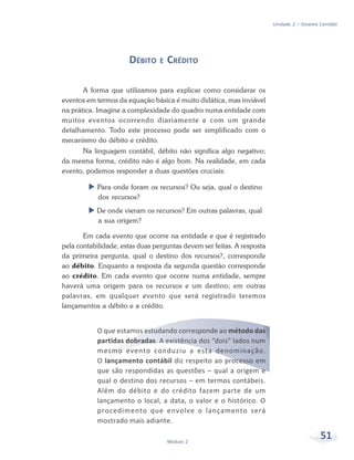51Módulo 2
Unidade 2 – Sistema Contábil
DÉBITO E CRÉDITO
A forma que utilizamos para explicar como considerar os
eventos em termos da equação básica é muito didática, mas inviável
na prática. Imagine a complexidade do quadro numa entidade com
muitos eventos ocorrendo diariamente e com um grande
detalhamento. Todo este processo pode ser simplificado com o
mecanismo do débito e crédito.
Na linguagem contábil, débito não significa algo negativo;
da mesma forma, crédito não é algo bom. Na realidade, em cada
evento, podemos responder a duas questões cruciais:
Para onde foram os recursos? Ou seja, qual o destino
dos recursos?
De onde vieram os recursos? Em outras palavras, qual
a sua origem?
Em cada evento que ocorre na entidade e que é registrado
pela contabilidade, estas duas perguntas devem ser feitas. A resposta
da primeira pergunta, qual o destino dos recursos?, corresponde
ao débito. Enquanto a resposta da segunda questão corresponde
ao crédito. Em cada evento que ocorre numa entidade, sempre
haverá uma origem para os recursos e um destino; em outras
palavras, em qualquer evento que será registrado teremos
lançamentos a débito e a crédito.
O que estamos estudando corresponde ao método das
partidas dobradas. A existência dos “dois” lados num
mesmo evento conduziu a esta denominação.
O lançamento contábil diz respeito ao processo em
que são respondidas as questões – qual a origem e
qual o destino dos recursos – em termos contábeis.
Além do débito e do crédito fazem parte de um
lançamento o local, a data, o valor e o histórico. O
procedimento que envolve o lançamento será
mostrado mais adiante.
 