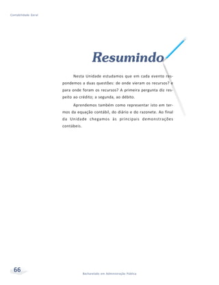 66 Bacharelado em Administração Pública
Contabilidade Geral
Resumindo
Nesta Unidade estudamos que em cada evento res-
pondemos a duas questões: de onde vieram os recursos? e
para onde foram os recursos? A primeira pergunta diz res-
peito ao crédito; a segunda, ao débito.
Aprendemos também como representar isto em ter-
mos da equação contábil, do diário e do razonete. Ao final
da Unidade chegamos às principais demonstrações
contábeis.
 