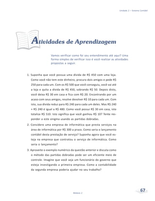 67Módulo 2
Unidade 2 – Sistema Contábil
Atividades de Aprendizagem
Vamos verificar como foi seu entendimento até aqui? Uma
forma simples de verificar isso é você realizar as atividades
propostas a seguir.
1. Suponha que você possua uma dívida de R$ 450 com uma loja.
Como você não tem este dinheiro, procura dois amigos e pede R$
250 para cada um. Com os R$ 500 que você conseguiu, você vai até
a loja e quita a dívida de R$ 450, sobrando R$ 50. Depois disto,
você deixa R$ 30 em casa e fica com R$ 20. Encontrando por um
acaso com seus amigos, resolve devolver R$ 10 para cada um. Com
isto, sua dívida reduz para R$ 240 para cada um deles. Mas R$ 240
+ R$ 240 é igual a R$ 480. Como você possui R$ 30 em casa, isto
totaliza R$ 510. Isto significa que você ganhou R$ 10? Tente res-
ponder a este enigma usando as partidas dobradas.
2. Considere uma empresa de informática que presta serviços na
área de informática por R$ 300 a prazo. Como seria o lançamento
contábil desta prestação de serviço? Suponha agora que você es-
teja na empresa que contratou o serviço de informática. Como
seria o lançamento?
3. Aproveite o exemplo numérico da questão anterior e discuta como
o método das partidas dobradas pode ser um eficiente meio de
controle. Imagine que você seja um funcionário do governo que
esteja investigando a primeira empresa. Como a contabilidade
da segunda empresa poderia ajudar no seu trabalho?
 