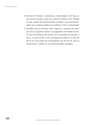68 Bacharelado em Administração Pública
Contabilidade Geral
4. No final da Unidade 1 estudamos a continuidade. Com base no
que você já estudou, você seria capaz de imaginar uma situação
na qual, através das demonstrações contábeis, seria possível per-
ceber que a empresa poderia ter problemas com a continuidade?
5. Considere que no exercício social seguinte, a empresa do exem-
plo teve os seguintes eventos: (a) pagamento de metade da dívi-
da com fornecedores; (b) receita com a prestação de serviços, a
prazo, no valor de R$ 15 mil; (c) despesa de salários, no valor de
R$ 10 mil; (d) compra de computadores, por R$ 20 mil. Faça os
lançamentos e elabore as três demonstrações contábeis.
 